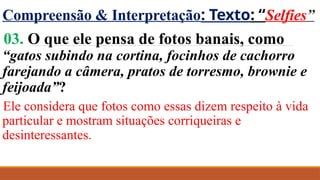 Compreensão & Interpretação: Texto: “Selfies”
03. O que ele pensa de fotos banais, como
“gatos subindo na cortina, focinhos de cachorro
farejando a câmera, pratos de torresmo, brownie e
feijoada”?
Ele considera que fotos como essas dizem respeito à vida
particular e mostram situações corriqueiras e
desinteressantes.
 
