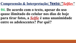 Compreensão & Interpretação: Texto: “Selfies”
04. De acordo com o texto, apesar do uso
quase ilimitado do celular nos dias de hoje
para tirar fotos, a Selfie é uma unanimidade
entre os adolescentes? Por quê?
 