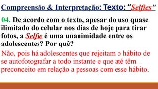 Compreensão & Interpretação: Texto: “Selfies”
04. De acordo com o texto, apesar do uso quase
ilimitado do celular nos dias de hoje para tirar
fotos, a Selfie é uma unanimidade entre os
adolescentes? Por quê?
Não, pois há adolescentes que rejeitam o hábito de
se autofotografar a todo instante e que até têm
preconceito em relação a pessoas com esse hábito.
 