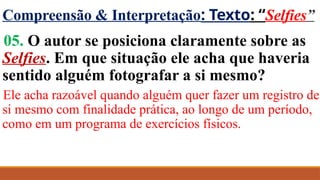Compreensão & Interpretação: Texto: “Selfies”
05. O autor se posiciona claramente sobre as
Selfies. Em que situação ele acha que haveria
sentido alguém fotografar a si mesmo?
Ele acha razoável quando alguém quer fazer um registro de
si mesmo com finalidade prática, ao longo de um período,
como em um programa de exercícios físicos.
 