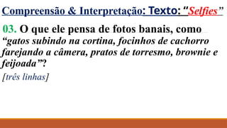 Compreensão & Interpretação: Texto: “Selfies”
03. O que ele pensa de fotos banais, como
“gatos subindo na cortina, focinhos de cachorro
farejando a câmera, pratos de torresmo, brownie e
feijoada”?
[três linhas]
 