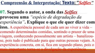 Compreensão & Interpretação: Texto: “Selfies”
07. Segundo o autor, a onda das Selfies
provocou uma “espécie de degradação da
experiência”. Explique o que ele quer dizer com
isso. A experiência pessoal de cada um ao viver a vida –
comendo determinadas comidas, sentindo o prazer de uma
viagem, conhecendo pessoalmente um artista – banalizou-
se, pois tudo é publicado para que outras pessoas vejam. A
experiência concreta, em si, fica em segundo plano, pois o
mais importante torna-se a divulgação da experiência.
 