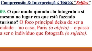 Compreensão & Interpretação: Texto: “Selfies”
09. O que muda quando ela fotografa a si
mesma no lugar em que está fazendo
turismo? O foco principal deixa de ser a
cidade – no caso, Paris (o objeto) – e passa
a ser o indivíduo que fotografa (o sujeito).
 