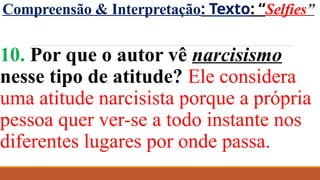 Compreensão & Interpretação: Texto: “Selfies”
10. Por que o autor vê narcisismo
nesse tipo de atitude? Ele considera
uma atitude narcisista porque a própria
pessoa quer ver-se a todo instante nos
diferentes lugares por onde passa.
 
