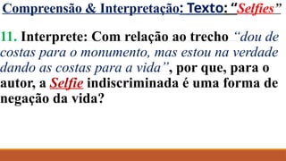 Compreensão & Interpretação: Texto: “Selfies”
11. Interprete: Com relação ao trecho “dou de
costas para o monumento, mas estou na verdade
dando as costas para a vida”, por que, para o
autor, a Selfie indiscriminada é uma forma de
negação da vida?
 