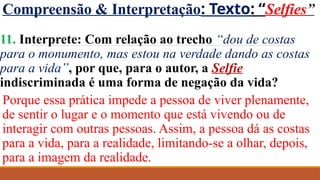 Compreensão & Interpretação: Texto: “Selfies”
11. Interprete: Com relação ao trecho “dou de costas
para o monumento, mas estou na verdade dando as costas
para a vida”, por que, para o autor, a Selfie
indiscriminada é uma forma de negação da vida?
Porque essa prática impede a pessoa de viver plenamente,
de sentir o lugar e o momento que está vivendo ou de
interagir com outras pessoas. Assim, a pessoa dá as costas
para a vida, para a realidade, limitando-se a olhar, depois,
para a imagem da realidade.
 