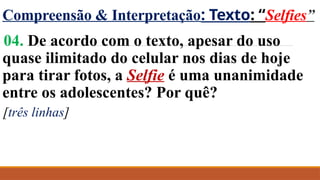 Compreensão & Interpretação: Texto: “Selfies”
04. De acordo com o texto, apesar do uso
quase ilimitado do celular nos dias de hoje
para tirar fotos, a Selfie é uma unanimidade
entre os adolescentes? Por quê?
[três linhas]
 