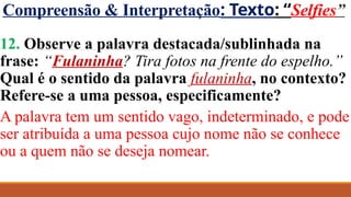 Compreensão & Interpretação: Texto: “Selfies”
12. Observe a palavra destacada/sublinhada na
frase: “Fulaninha? Tira fotos na frente do espelho.”
Qual é o sentido da palavra fulaninha, no contexto?
Refere-se a uma pessoa, especificamente?
A palavra tem um sentido vago, indeterminado, e pode
ser atribuída a uma pessoa cujo nome não se conhece
ou a quem não se deseja nomear.
 