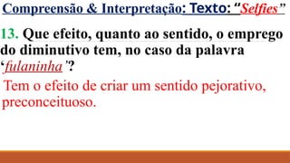 Compreensão & Interpretação: Texto: “Selfies”
13. Que efeito, quanto ao sentido, o emprego
do diminutivo tem, no caso da palavra
‘fulaninha’?
Tem o efeito de criar um sentido pejorativo,
preconceituoso.
 
