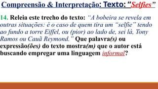 Compreensão & Interpretação: Texto: “Selfies”
14. Releia este trecho do texto: “A bobeira se revela em
outras situações: é o caso de quem tira um “selfie” tendo
ao fundo a torre Eiffel, ou (pior) ao lado de, sei lá, Tony
Ramos ou Cauã Reymond.” Que palavra(s) ou
expressão(ões) do texto mostra(m) que o autor está
buscando empregar uma linguagem informal?
 