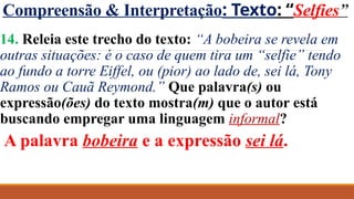 Compreensão & Interpretação: Texto: “Selfies”
14. Releia este trecho do texto: “A bobeira se revela em
outras situações: é o caso de quem tira um “selfie” tendo
ao fundo a torre Eiffel, ou (pior) ao lado de, sei lá, Tony
Ramos ou Cauã Reymond.” Que palavra(s) ou
expressão(ões) do texto mostra(m) que o autor está
buscando empregar uma linguagem informal?
A palavra bobeira e a expressão sei lá.
 