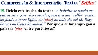 Compreensão & Interpretação: Texto: “Selfies”
15. Releia este trecho do texto: “A bobeira se revela em
outras situações: é o caso de quem tira um “selfie” tendo
ao fundo a torre Eiffel, ou (pior) ao lado de, sei lá, Tony
Ramos ou Cauã Reymond.” Por que o autor empregou a
palavra ‘pior’entre parênteses?
 