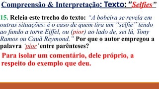 Compreensão & Interpretação: Texto: “Selfies”
15. Releia este trecho do texto: “A bobeira se revela em
outras situações: é o caso de quem tira um “selfie” tendo
ao fundo a torre Eiffel, ou (pior) ao lado de, sei lá, Tony
Ramos ou Cauã Reymond.” Por que o autor empregou a
palavra ‘pior’entre parênteses?
Para isolar um comentário, dele próprio, a
respeito do exemplo que deu.
 