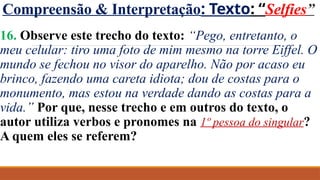Compreensão & Interpretação: Texto: “Selfies”
16. Observe este trecho do texto: “Pego, entretanto, o
meu celular: tiro uma foto de mim mesmo na torre Eiffel. O
mundo se fechou no visor do aparelho. Não por acaso eu
brinco, fazendo uma careta idiota; dou de costas para o
monumento, mas estou na verdade dando as costas para a
vida.” Por que, nesse trecho e em outros do texto, o
autor utiliza verbos e pronomes na 1º pessoa do singular?
A quem eles se referem?
 