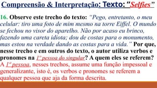 Compreensão & Interpretação: Texto: “Selfies”
16. Observe este trecho do texto: “Pego, entretanto, o meu
celular: tiro uma foto de mim mesmo na torre Eiffel. O mundo
se fechou no visor do aparelho. Não por acaso eu brinco,
fazendo uma careta idiota; dou de costas para o monumento,
mas estou na verdade dando as costas para a vida.” Por que,
nesse trecho e em outros do texto, o autor utiliza verbos e
pronomes na 1º pessoa do singular? A quem eles se referem?
A 1ª pessoa, nesses trechos, assume uma função impessoal e
generalizante, isto é, os verbos e pronomes se referem a
qualquer pessoa que aja da forma descrita.
 