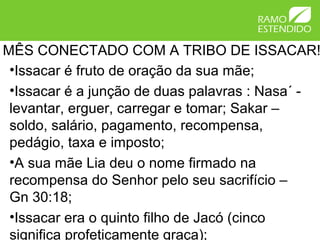 MÊS CONECTADO COM A TRIBO DE ISSACAR!
 •Issacar é fruto de oração da sua mãe;
 •Issacar é a junção de duas palavras : Nasa´ -
 levantar, erguer, carregar e tomar; Sakar –
 soldo, salário, pagamento, recompensa,
 pedágio, taxa e imposto;
 •A sua mãe Lia deu o nome firmado na
 recompensa do Senhor pelo seu sacrifício –
 Gn 30:18;
 •Issacar era o quinto filho de Jacó (cinco
 significa profeticamente graça);
 