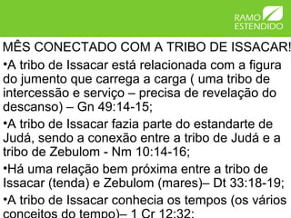 MÊS CONECTADO COM A TRIBO DE ISSACAR!
•A tribo de Issacar está relacionada com a figura
do jumento que carrega a carga ( uma tribo de
intercessão e serviço – precisa de revelação do
descanso) – Gn 49:14-15;
•A tribo de Issacar fazia parte do estandarte de
Judá, sendo a conexão entre a tribo de Judá e a
tribo de Zebulom - Nm 10:14-16;
•Há uma relação bem próxima entre a tribo de
Issacar (tenda) e Zebulom (mares)– Dt 33:18-19;
•A tribo de Issacar conhecia os tempos (os vários
 