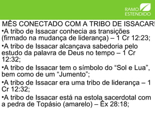 MÊS CONECTADO COM A TRIBO DE ISSACAR!
•A tribo de Issacar conhecia as transições
(firmado na mudança de liderança) – 1 Cr 12:23;
•A tribo de Issacar alcançava sabedoria pelo
estudo da palavra de Deus no tempo – 1 Cr
12:32;
•A tribo de Issacar tem o símbolo do “Sol e Lua”,
bem como de um “Jumento”;
•A tribo de Issacar era uma tribo de liderança – 1
Cr 12:32;
•A tribo de Issacar está na estola sacerdotal com
a pedra de Topásio (amarelo) – Êx 28:18;
 