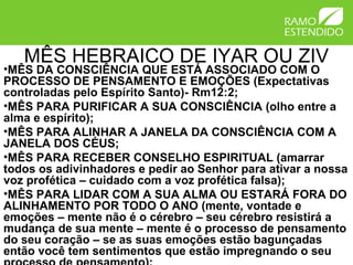 MÊS HEBRAICO DE IYAR OU ZIV
•MÊS DA CONSCIÊNCIA QUE ESTÁ ASSOCIADO COM O
PROCESSO DE PENSAMENTO E EMOÇÕES (Expectativas
controladas pelo Espírito Santo)- Rm12:2;
•MÊS PARA PURIFICAR A SUA CONSCIÊNCIA (olho entre a
alma e espírito);
•MÊS PARA ALINHAR A JANELA DA CONSCIÊNCIA COM A
JANELA DOS CÉUS;
•MÊS PARA RECEBER CONSELHO ESPIRITUAL (amarrar
todos os adivinhadores e pedir ao Senhor para ativar a nossa
voz profética – cuidado com a voz profética falsa);
•MÊS PARA LIDAR COM A SUA ALMA OU ESTARÁ FORA DO
ALINHAMENTO POR TODO O ANO (mente, vontade e
emoções – mente não é o cérebro – seu cérebro resistirá a
mudança de sua mente – mente é o processo de pensamento
do seu coração – se as suas emoções estão bagunçadas
então você tem sentimentos que estão impregnando o seu
 