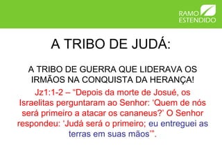 A TRIBO DE JUDÁ:
    A TRIBO DE GUERRA QUE LIDERAVA OS
     IRMÃOS NA CONQUISTA DA HERANÇA!
      Jz1:1-2 – “Depois da morte de Josué, os
 Israelitas perguntaram ao Senhor: ‘Quem de nós
  será primeiro a atacar os cananeus?’ O Senhor
respondeu: ‘Judá será o primeiro; eu entreguei as
               terras em suas mãos’”.
 