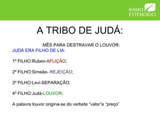 A TRIBO DE JUDÁ:
            MÊS PARA DESTRAVAR O LOUVOR:
JUDÁ ERA FILHO DE LIA:

1º FILHO:Ruben-AFLIÇÃO;

2º FILHO:Simeão- REJEIÇÃO;

3º FILHO:Levi-SEPARAÇÃO;

4º FILHO:Judá-LOUVOR.

A palavra louvor origína-se do verbete “valor”e “preço”
 