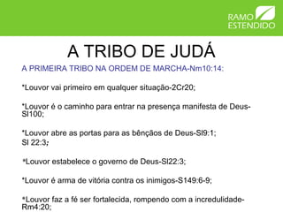A TRIBO DE JUDÁ
A PRIMEIRA TRIBO NA ORDEM DE MARCHA-Nm10:14:

*Louvor vai primeiro em qualquer situação-2Cr20;

*Louvor é o caminho para entrar na presença manifesta de Deus-
Sl100;

*Louvor abre as portas para as bênçãos de Deus-Sl9:1;
Sl 22:3;

*Louvor estabelece o governo de Deus-Sl22:3;

*Louvor é arma de vitória contra os inimigos-S149:6-9;

*Louvor faz a fé ser fortalecida, rompendo com a incredulidade-
Rm4:20;
 