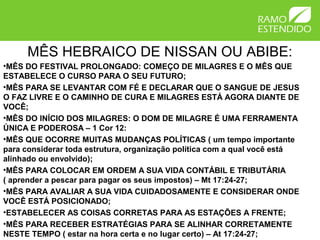 MÊS HEBRAICO DE NISSAN OU ABIBE:
•MÊS DO FESTIVAL PROLONGADO: COMEÇO DE MILAGRES E O MÊS QUE
ESTABELECE O CURSO PARA O SEU FUTURO;
•MÊS PARA SE LEVANTAR COM FÉ E DECLARAR QUE O SANGUE DE JESUS
O FAZ LIVRE E O CAMINHO DE CURA E MILAGRES ESTÁ AGORA DIANTE DE
VOCÊ;
•MÊS DO INÍCIO DOS MILAGRES: O DOM DE MILAGRE É UMA FERRAMENTA
ÚNICA E PODEROSA – 1 Cor 12:
•MÊS QUE OCORRE MUITAS MUDANÇAS POLÍTICAS ( um tempo importante
para considerar toda estrutura, organização política com a qual você está
alinhado ou envolvido);
•MÊS PARA COLOCAR EM ORDEM A SUA VIDA CONTÁBIL E TRIBUTÁRIA
( aprender a pescar para pagar os seus impostos) – Mt 17:24-27;
•MÊS PARA AVALIAR A SUA VIDA CUIDADOSAMENTE E CONSIDERAR ONDE
VOCÊ ESTÁ POSICIONADO;
•ESTABELECER AS COISAS CORRETAS PARA AS ESTAÇÕES A FRENTE;
•MÊS PARA RECEBER ESTRATÉGIAS PARA SE ALINHAR CORRETAMENTE
NESTE TEMPO ( estar na hora certa e no lugar certo) – At 17:24-27;
 