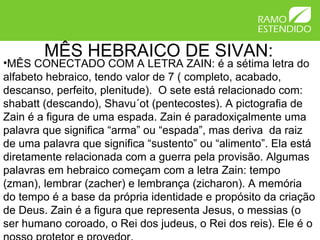 MÊS HEBRAICO DE SIVAN:
•MÊS CONECTADO COM A LETRA ZAIN: é a sétima letra do
alfabeto hebraico, tendo valor de 7 ( completo, acabado,
descanso, perfeito, plenitude). O sete está relacionado com:
shabatt (descando), Shavu´ot (pentecostes). A pictografia de
Zain é a figura de uma espada. Zain é paradoxiçalmente uma
palavra que significa “arma” ou “espada”, mas deriva da raiz
de uma palavra que significa “sustento” ou “alimento”. Ela está
diretamente relacionada com a guerra pela provisão. Algumas
palavras em hebraico começam com a letra Zain: tempo
(zman), lembrar (zacher) e lembrança (zicharon). A memória
do tempo é a base da própria identidade e propósito da criação
de Deus. Zain é a figura que representa Jesus, o messias (o
ser humano coroado, o Rei dos judeus, o Rei dos reis). Ele é o
 