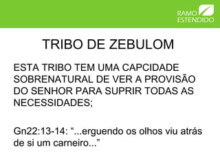 TRIBO DE ZEBULOM
ESTA TRIBO TEM UMA CAPCIDADE
SOBRENATURAL DE VER A PROVISÃO
DO SENHOR PARA SUPRIR TODAS AS
NECESSIDADES;
Gn22:13-14: “...erguendo os olhos viu atrás
de si um carneiro...”
 