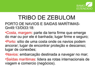 TRIBO DE ZEBULOM
PORTO DE NAVIOS E SAIDAS MARÍTIMAS-
Gn49:13/Dt33:18:
•Costa, margem: parte da terra firme que emerge
do mar ou por ele é banhada; lugar firme e seguro;
•Porto: sítio de uma costa onde os navios podem
ancorar; lugar de encontrar proteção e descanso;
lugar de conexões;
•Navios: embarcação destinada a navegar no mar;
•Saídas marítimas: lidera as rotas internacionais de
viagem e comercio (negócios).
 