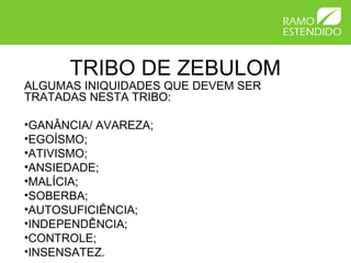TRIBO DE ZEBULOM
ALGUMAS INIQUIDADES QUE DEVEM SER
TRATADAS NESTA TRIBO:
•GANÂNCIA/ AVAREZA;
•EGOÍSMO;
•ATIVISMO;
•ANSIEDADE;
•MALÍCIA;
•SOBERBA;
•AUTOSUFICIÊNCIA;
•INDEPENDÊNCIA;
•CONTROLE;
•INSENSATEZ.
 