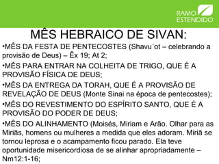MÊS HEBRAICO DE SIVAN:
•MÊS DA FESTA DE PENTECOSTES (Shavu´ot – celebrando a
provisão de Deus) – Êx 19; At 2;
•MÊS PARA ENTRAR NA COLHEITA DE TRIGO, QUE É A
PROVISÃO FÍSICA DE DEUS;
•MÊS DA ENTREGA DA TORAH, QUE É A PROVISÃO DE
REVELAÇÃO DE DEUS (Monte Sinai na época de pentecostes);
•MÊS DO REVESTIMENTO DO ESPÍRITO SANTO, QUE É A
PROVISÃO DO PODER DE DEUS;
•MÊS DO ALINHAMENTO (Moisés, Miriam e Arão. Olhar para as
Miriãs, homens ou mulheres a medida que eles adoram. Miriã se
tornou leprosa e o acampamento ficou parado. Ela teve
oportunidade misericordiosa de se alinhar apropriadamente –
Nm12:1-16;
 