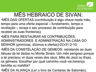 MÊS HEBRAICO DE SIVAN:
•MÊS DAS OFERTAS (contribuição é algo chave neste mês,
tempo para uma oferta especial – fundamento, tempo e
revelação – reveja o seu processo de contribuição para
receber as suas fronteiras);
•MÊS PARA RESTAURAR AS CONTRIBUIÇÕES,
ADMINISTRADORES E ADMINSTRAÇÃO NA CASA DO
SENHOR (primícias, dízimos e ofertas)-2Cr31:2-10;
•MÊS DA CONSTELAÇÃO DE GEMEOS: retratando as duas
tábuas da lei dadas no Monte Sinais. Um mês perigoso porque
a lei precisou vir duas vezes dos céus. Mês de Jacó ou Esaú,
os gêmeos. Escolher por qual caminho você vai,herança
bendita ou maldita?
•MÊS DA ALIANÇA (Ler o livro de Cantares de Salomão);
 