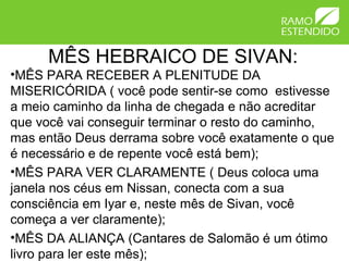 MÊS HEBRAICO DE SIVAN:
•MÊS PARA RECEBER A PLENITUDE DA
MISERICÓRIDA ( você pode sentir-se como estivesse
a meio caminho da linha de chegada e não acreditar
que você vai conseguir terminar o resto do caminho,
mas então Deus derrama sobre você exatamente o que
é necessário e de repente você está bem);
•MÊS PARA VER CLARAMENTE ( Deus coloca uma
janela nos céus em Nissan, conecta com a sua
consciência em Iyar e, neste mês de Sivan, você
começa a ver claramente);
•MÊS DA ALIANÇA (Cantares de Salomão é um ótimo
livro para ler este mês);
 