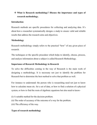  What is Research methodology? Discuss the importance and types of
research methodology.
Introduction
Research methods are specific procedures for collecting and analyzing data. It’s
about how a researcher systematically designs a study to ensure valid and reliable
results that address the research aims and objectives.
Methodology
Research methodology simply refers to the practical “how” of any given piece of
research.
The techniques or the specific procedure which helps to identify, choose, process,
and analyze information about a subject is called Research Methodology.
Importance of Research Methodology in Research
To solve the difficulties coming in the way of Research is the main work of
designing a methodology. It is necessary not just to identify the problem for
Research but to determine the best method to solve that problem as well.
For instance to understand: the person who is researching need not just to know
how to calculate mean etc. for a set of data, or how to find a solution of a physical
system, or how to find the roots of algebraic equations but also need to know-
(i) A suitable method for the decision problem.
(ii) The order of accuracy of the outcome of a way for the problem.
(iii) The efficiency of the way.
Types of research methodology
 