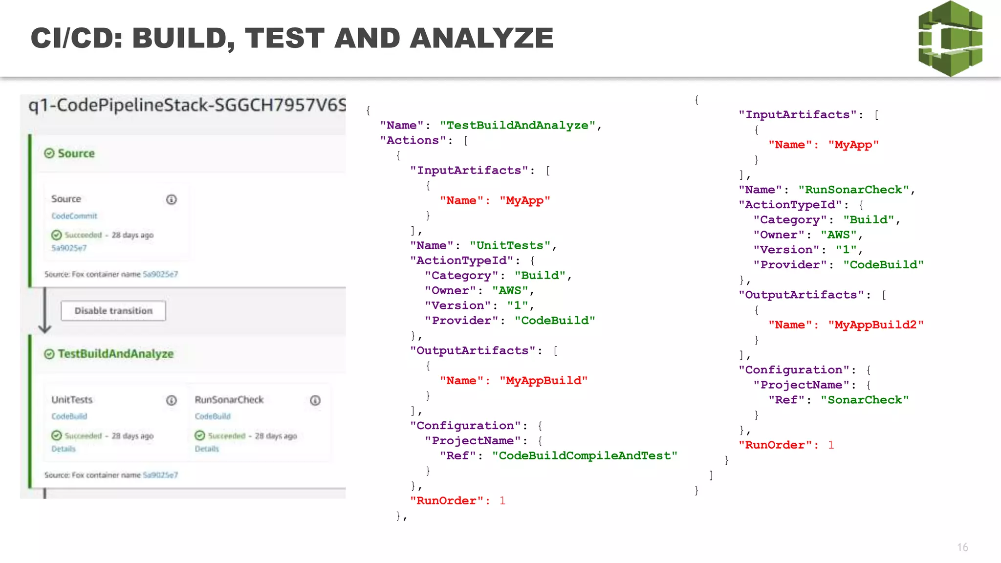 16
CI/CD: BUILD, TEST AND ANALYZE
{
"Name": "TestBuildAndAnalyze",
"Actions": [
{
"InputArtifacts": [
{
"Name": "MyApp"
}
],
"Name": "UnitTests",
"ActionTypeId": {
"Category": "Build",
"Owner": "AWS",
"Version": "1",
"Provider": "CodeBuild"
},
"OutputArtifacts": [
{
"Name": "MyAppBuild"
}
],
"Configuration": {
"ProjectName": {
"Ref": "CodeBuildCompileAndTest"
}
},
"RunOrder": 1
},
{
"InputArtifacts": [
{
"Name": "MyApp"
}
],
"Name": "RunSonarCheck",
"ActionTypeId": {
"Category": "Build",
"Owner": "AWS",
"Version": "1",
"Provider": "CodeBuild"
},
"OutputArtifacts": [
{
"Name": "MyAppBuild2"
}
],
"Configuration": {
"ProjectName": {
"Ref": "SonarCheck"
}
},
"RunOrder": 1
}
]
}
 