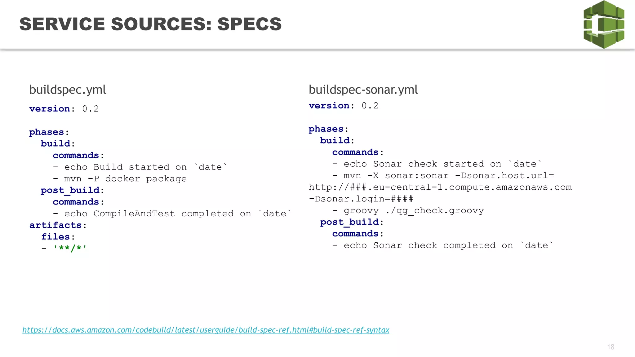 18
SERVICE SOURCES: SPECS
version: 0.2
phases:
build:
commands:
- echo Build started on `date`
- mvn -P docker package
post_build:
commands:
- echo CompileAndTest completed on `date`
artifacts:
files:
- '**/*'
buildspec.yml buildspec-sonar.yml
version: 0.2
phases:
build:
commands:
- echo Sonar check started on `date`
- mvn -X sonar:sonar -Dsonar.host.url=
http://###.eu-central-1.compute.amazonaws.com
-Dsonar.login=####
- groovy ./qg_check.groovy
post_build:
commands:
- echo Sonar check completed on `date`
https://docs.aws.amazon.com/codebuild/latest/userguide/build-spec-ref.html#build-spec-ref-syntax
 