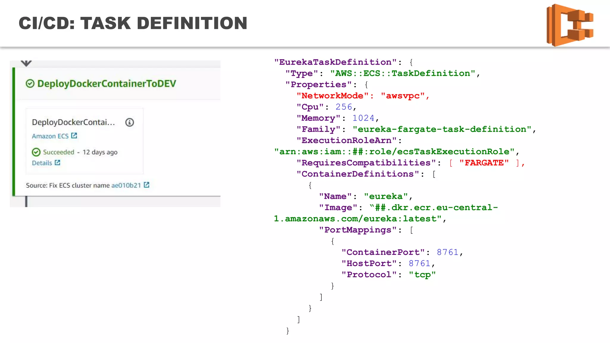21
CI/CD: TASK DEFINITION
"EurekaTaskDefinition": {
"Type": "AWS::ECS::TaskDefinition",
"Properties": {
"NetworkMode": "awsvpc",
"Cpu": 256,
"Memory": 1024,
"Family": "eureka-fargate-task-definition",
"ExecutionRoleArn":
"arn:aws:iam::##:role/ecsTaskExecutionRole",
"RequiresCompatibilities": [ "FARGATE" ],
"ContainerDefinitions": [
{
"Name": "eureka",
"Image": “##.dkr.ecr.eu-central-
1.amazonaws.com/eureka:latest",
"PortMappings": [
{
"ContainerPort": 8761,
"HostPort": 8761,
"Protocol": "tcp"
}
]
}
]
}
 