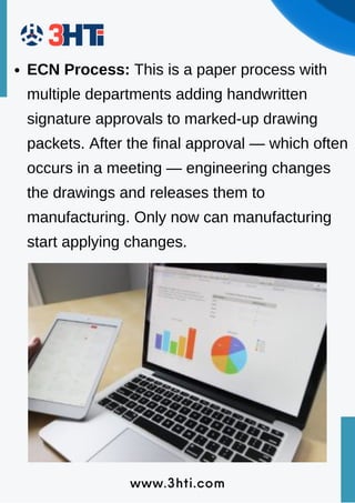 www.3hti.com
ECN Process: This is a paper process with
multiple departments adding handwritten
signature approvals to marked-up drawing
packets. After the final approval — which often
occurs in a meeting — engineering changes
the drawings and releases them to
manufacturing. Only now can manufacturing
start applying changes.
 