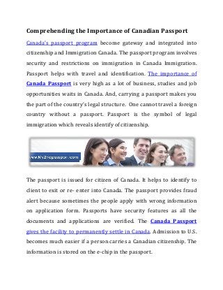 Comprehending the Importance of Canadian Passport
Canada’s passport program become gateway and integrated into
citizenship and Immigration Canada. The passport program involves
security and restrictions on immigration in Canada Immigration.
Passport helps with travel and identification. The importance of
Canada Passport is very high as a lot of business, studies and job
opportunities waits in Canada. And, carrying a passport makes you
the part of the country’s legal structure. One cannot travel a foreign
country without a passport. Passport is the symbol of legal
immigration which reveals identify of citizenship.
The passport is issued for citizen of Canada. It helps to identify to
client to exit or re- enter into Canada. The passport provides fraud
alert because sometimes the people apply with wrong information
on application form. Passports have security features as all the
documents and applications are verified. The Canada Passport
gives the facility to permanently settle in Canada. Admission to U.S.
becomes much easier if a person carries a Canadian citizenship. The
information is stored on the e-chip in the passport.
 