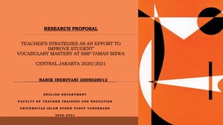 RESEARCH PROPOSAL
TEACHER’S STRATEGIES AS AN EFFORT TO
IMPROVE STUDENT’
VOCABULARY MASTERY AT SMP TAMAN SISWA
CENTRAL JAKARTA 2020/2021
E N G L I S H D E P A R T M E N T
F A C U L T Y O F T E A C H E R T R A I N I N G A N D E D U C A T I O N
U N I V E R S I T A S I S L A M S Y E K H Y U S U F T A N G E R A N G
2 0 2 0 - 2 0 2 1
NANIK INDRIYANI 2005020012
 