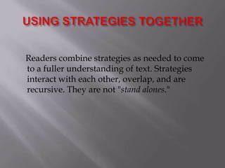 USING STRATEGIES TOGETHER     Readers combine strategies as needed to come to a fuller understanding of text. Strategies interact with each other, overlap, and are recursive. They are not "stand alones."