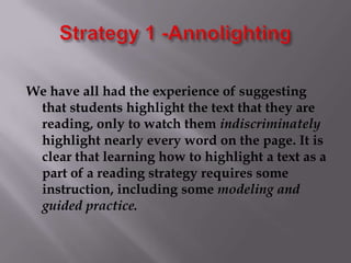 Strategy 1 -AnnolightingWe have all had the experience of suggesting that students highlight the text that they are reading, only to watch them indiscriminately highlight nearly every word on the page. It is clear that learning how to highlight a text as a part of a reading strategy requires some instruction, including some modeling and guided practice. 