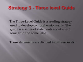 Strategy 3 - Three level Guide    The Three-Level Guide is a reading strategy used to develop comprehension skills. The guide is a series of statements about a text, some true and some false.    These statements are divided into three levels: