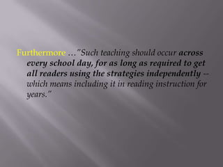 Furthermore …”Such teaching should occur across every school day, for as long as required to get all readers using the strategies independently -- which means including it in reading instruction for years.”