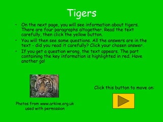 Tigers
• On the next page, you will see information about tigers.
There are four paragraphs altogether. Read the text
carefully, then click the yellow button.
• You will then see some questions. All the answers are in the
text - did you read it carefully? Click your chosen answer.
• If you get a question wrong, the text appears. The part
containing the key information is highlighted in red. Have
another go!

Click this button to move on:
Photos from www.arkive.org.uk
used with permission

 