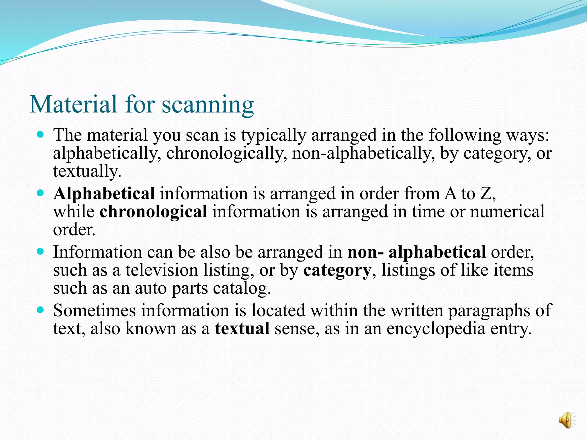 Material for scanning
 The material you scan is typically arranged in the following ways:
alphabetically, chronologically, non-alphabetically, by category, or
textually.
 Alphabetical information is arranged in order from A to Z,
while chronological information is arranged in time or numerical
order.
 Information can be also be arranged in non- alphabetical order,
such as a television listing, or by category, listings of like items
such as an auto parts catalog.
 Sometimes information is located within the written paragraphs of
text, also known as a textual sense, as in an encyclopedia entry.
 