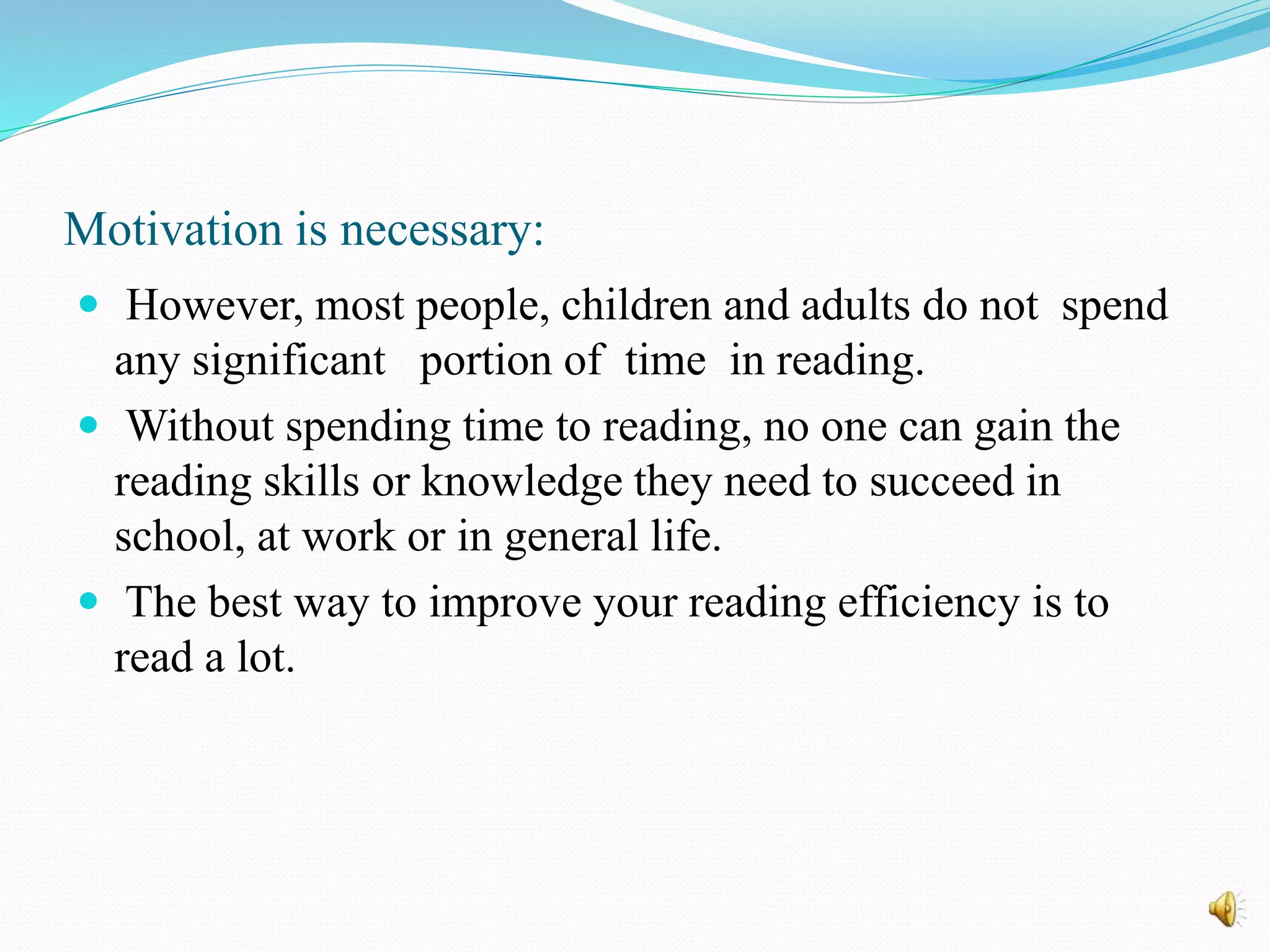 Motivation is necessary:
 However, most people, children and adults do not spend
any significant portion of time in reading.
 Without spending time to reading, no one can gain the
reading skills or knowledge they need to succeed in
school, at work or in general life.
 The best way to improve your reading efficiency is to
read a lot.
 