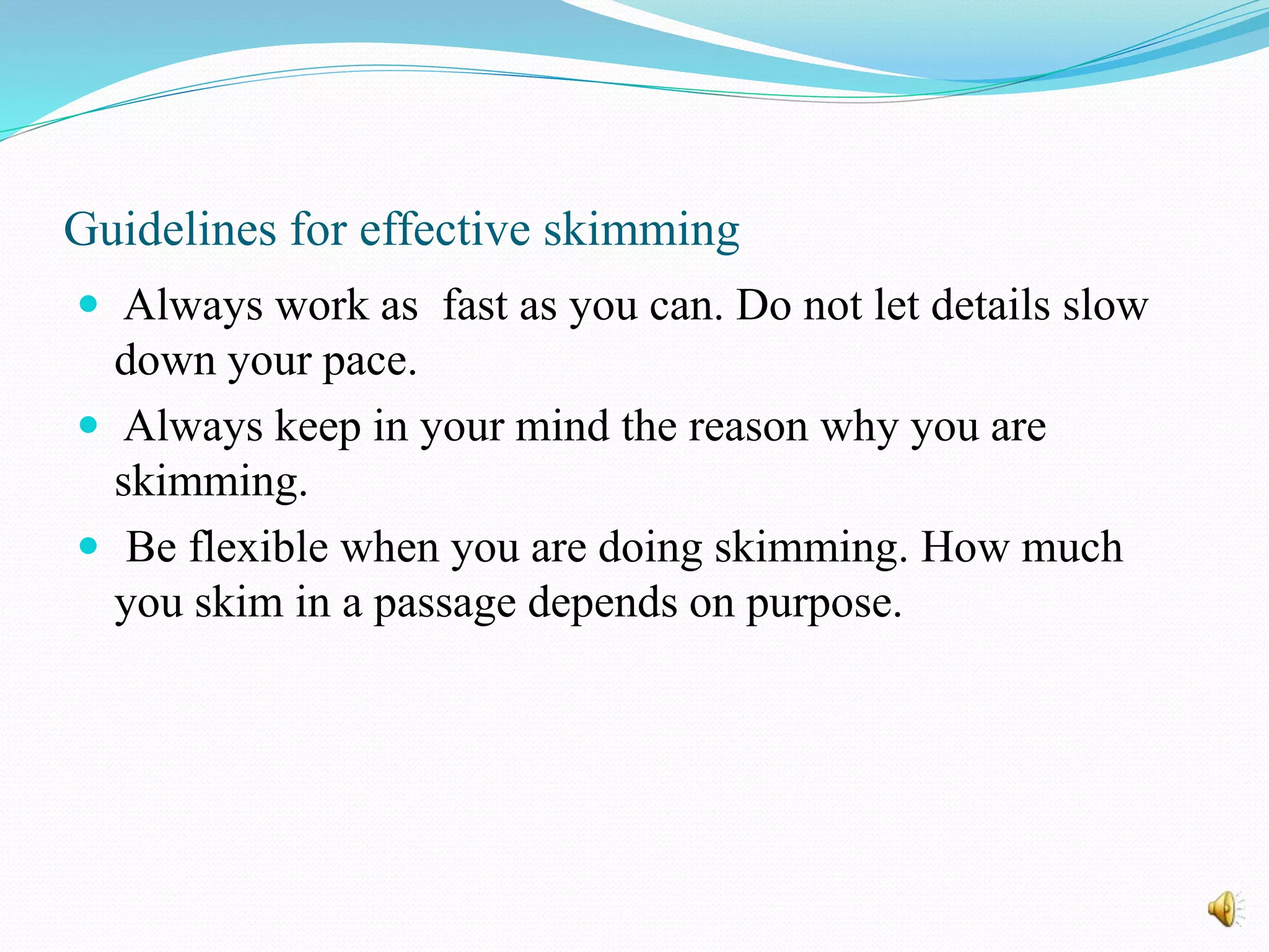 Guidelines for effective skimming
 Always work as fast as you can. Do not let details slow
down your pace.
 Always keep in your mind the reason why you are
skimming.
 Be flexible when you are doing skimming. How much
you skim in a passage depends on purpose.
 
