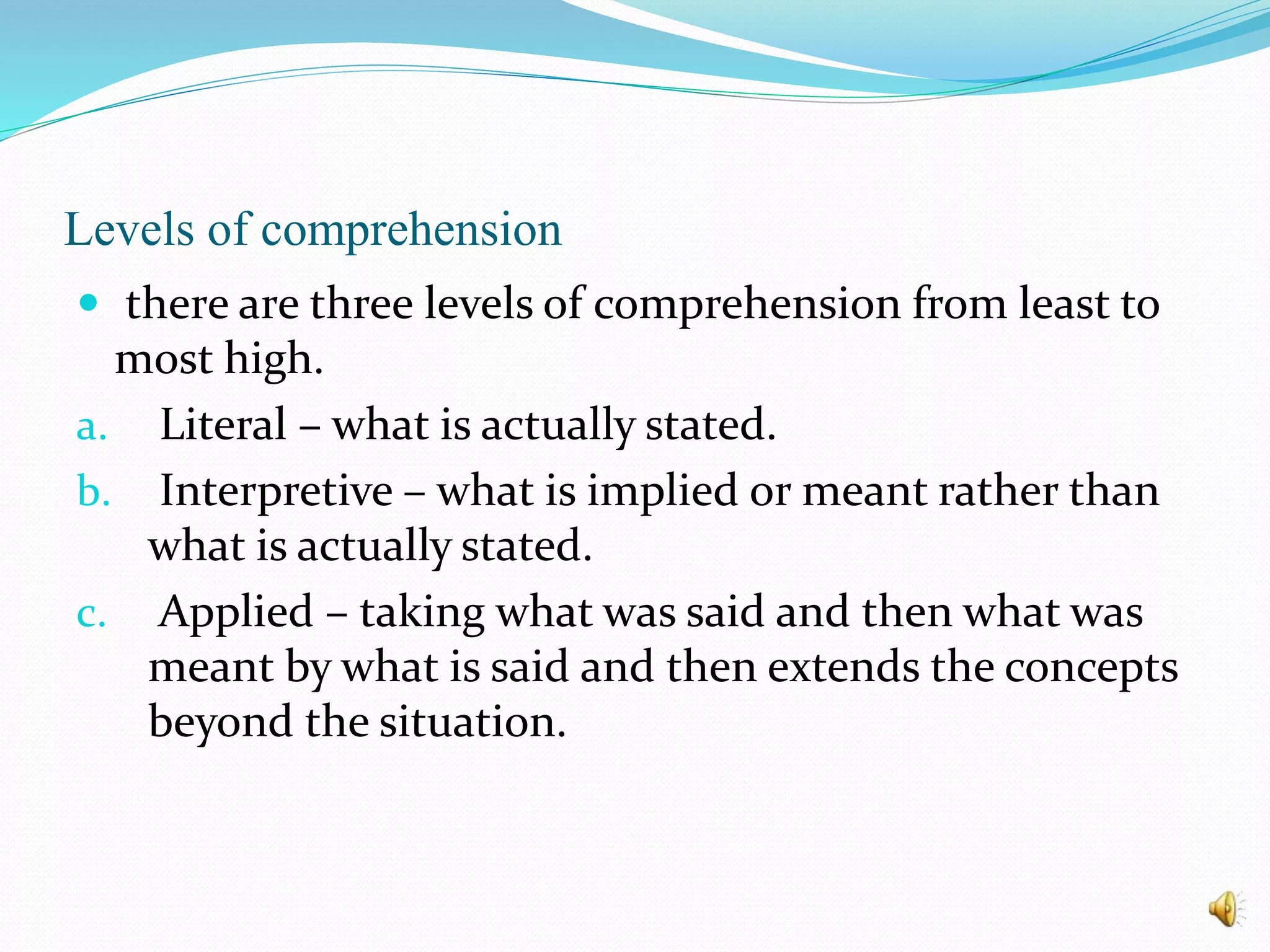 Levels of comprehension
 there are three levels of comprehension from least to
most high.
a. Literal – what is actually stated.
b. Interpretive – what is implied or meant rather than
what is actually stated.
c. Applied – taking what was said and then what was
meant by what is said and then extends the concepts
beyond the situation.
 